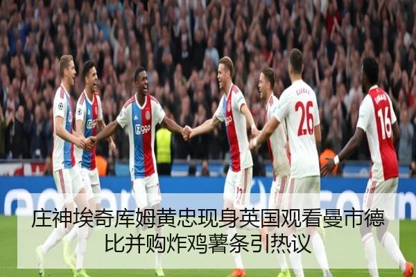庄神埃奇库姆黄忠现身英国观看曼市德比并购炸鸡薯条引热议